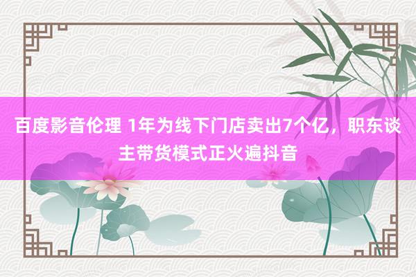 百度影音伦理 1年为线下门店卖出7个亿，职东谈主带货模式正火遍抖音