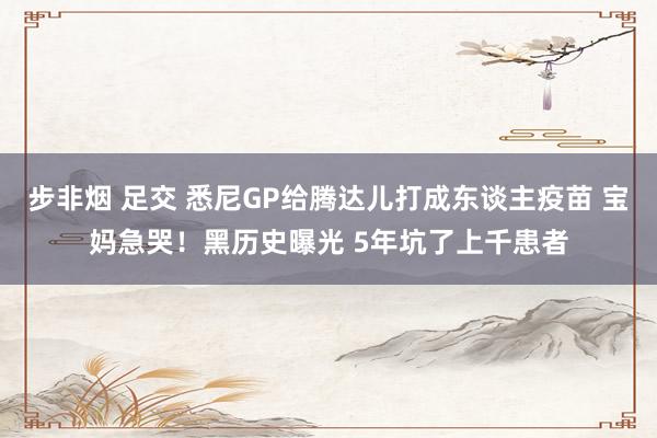 步非烟 足交 悉尼GP给腾达儿打成东谈主疫苗 宝妈急哭！黑历史曝光 5年坑了上千患者