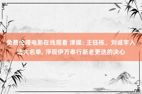 免费伦理电影在线观看 津媒: 王钰栋、刘诚宇入选大名单， 浮现伊万奉行新老更迭的决心
