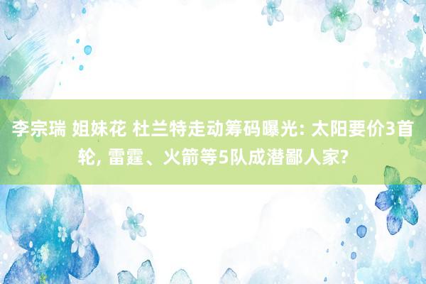 李宗瑞 姐妹花 杜兰特走动筹码曝光: 太阳要价3首轮， 雷霆、火箭等5队成潜鄙人家?