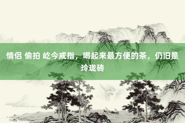 情侣 偷拍 屹今戒指，喝起来最方便的茶，仍旧是玲珑砖