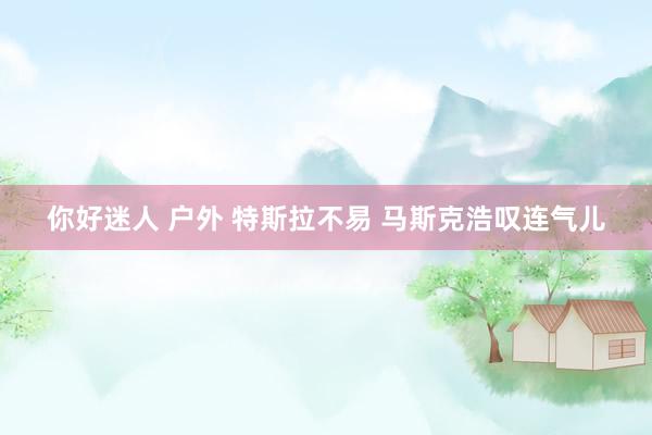 你好迷人 户外 特斯拉不易 马斯克浩叹连气儿