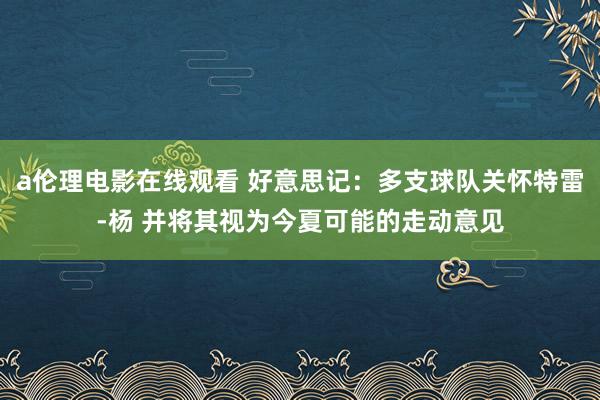 a伦理电影在线观看 好意思记：多支球队关怀特雷-杨 并将其视为今夏可能的走动意见