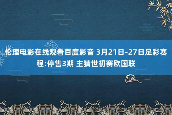 伦理电影在线观看百度影音 3月21日-27日足彩赛程:停售3期 主猜世初赛欧国联