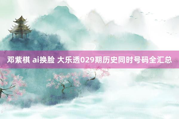 邓紫棋 ai换脸 大乐透029期历史同时号码全汇总