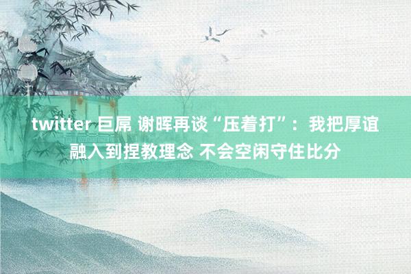 twitter 巨屌 谢晖再谈“压着打”：我把厚谊融入到捏教理念 不会空闲守住比分