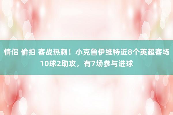 情侣 偷拍 客战热刺！小克鲁伊维特近8个英超客场10球2助攻，有7场参与进球