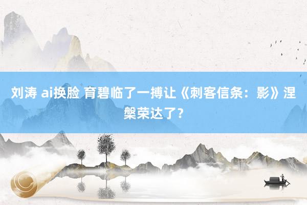 刘涛 ai换脸 育碧临了一搏让《刺客信条:影》涅槃荣达了?