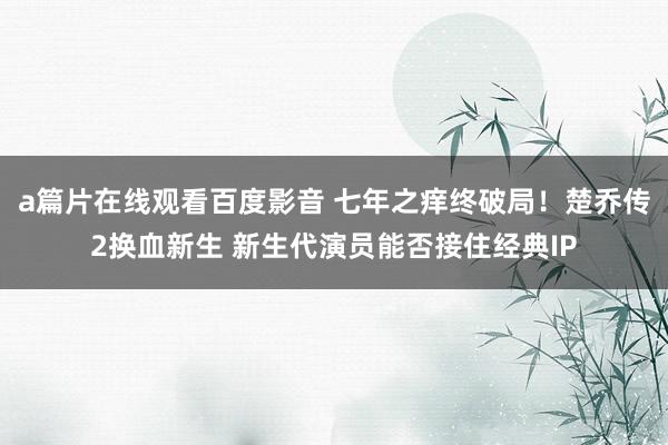 a篇片在线观看百度影音 七年之痒终破局！楚乔传2换血新生 新生代演员能否接住经典IP