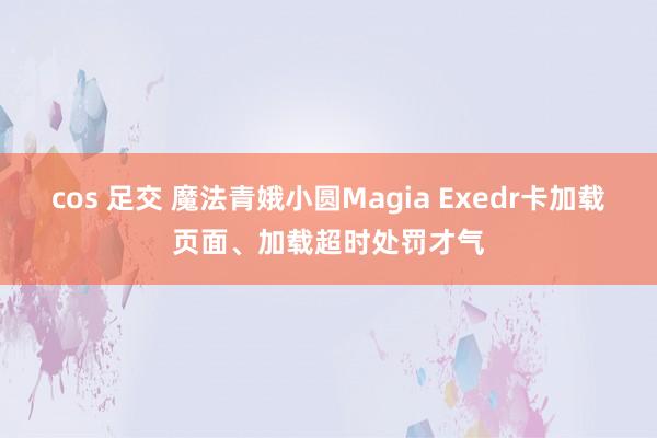 cos 足交 魔法青娥小圆Magia Exedr卡加载页面、加载超时处罚才气