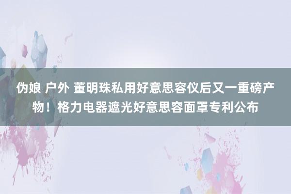 伪娘 户外 董明珠私用好意思容仪后又一重磅产物！格力电器遮光好意思容面罩专利公布