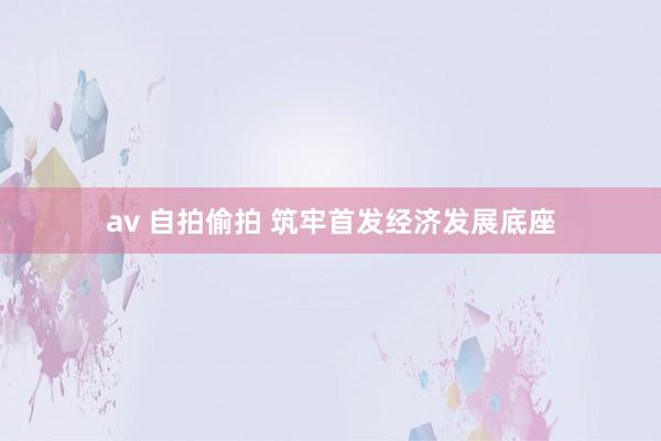 av 自拍偷拍 筑牢首发经济发展底座