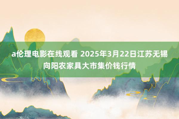 a伦理电影在线观看 2025年3月22日江苏无锡向阳农家具大市集价钱行情