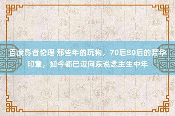 百度影音伦理 那些年的玩物，70后80后的芳华印章，如今都已迈向东说念主生中年