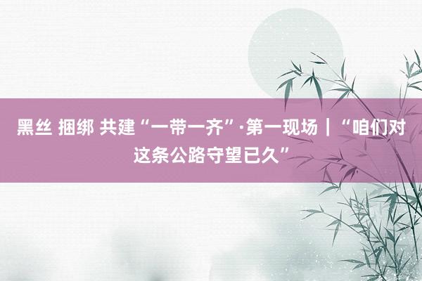 黑丝 捆绑 共建“一带一齐”·第一现场｜“咱们对这条公路守望已久”