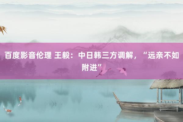 百度影音伦理 王毅：中日韩三方调解，“远亲不如附进”
