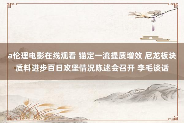 a伦理电影在线观看 锚定一流提质增效 尼龙板块质料进步百日攻坚情况陈述会召开 李毛谈话