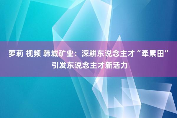 萝莉 视频 韩城矿业：深耕东说念主才“牵累田” 引发东说念主才新活力