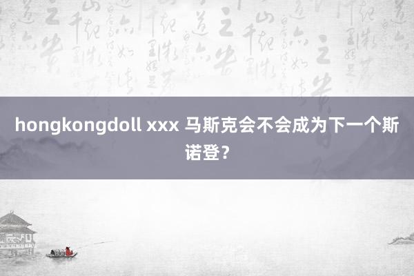 hongkongdoll xxx 马斯克会不会成为下一个斯诺登？