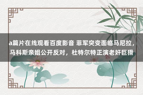 a篇片在线观看百度影音 菲军突变面临马尼拉，马科斯亲姐公开反对，杜特尔特正演老奸巨猾