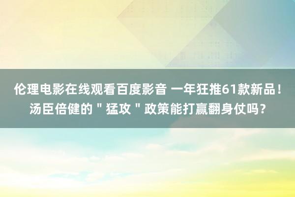 伦理电影在线观看百度影音 一年狂推61款新品！汤臣倍健的＂猛攻＂政策能打赢翻身仗吗？