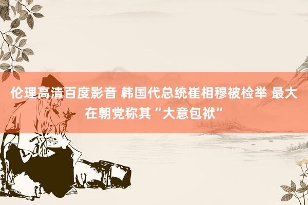 伦理高清百度影音 韩国代总统崔相穆被检举 最大在朝党称其“大意包袱”
