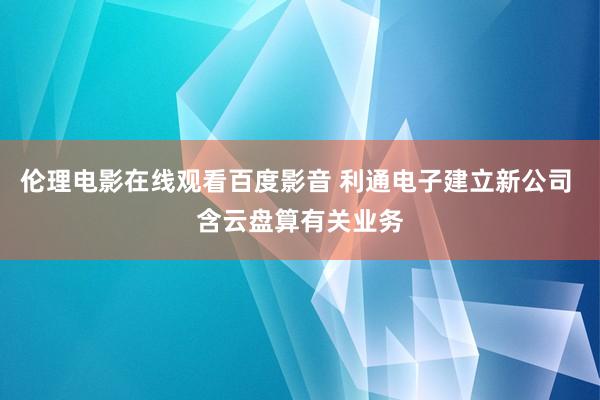 伦理电影在线观看百度影音 利通电子建立新公司 含云盘算有关业务