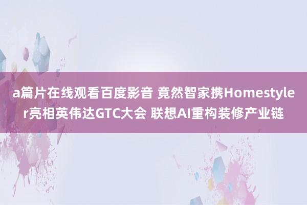 a篇片在线观看百度影音 竟然智家携Homestyler亮相英伟达GTC大会 联想AI重构装修产业链