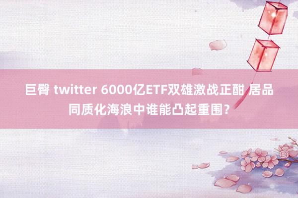 巨臀 twitter 6000亿ETF双雄激战正酣 居品同质化海浪中谁能凸起重围？