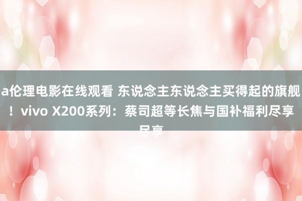 a伦理电影在线观看 东说念主东说念主买得起的旗舰！vivo X200系列：蔡司超等长焦与国补福利尽享