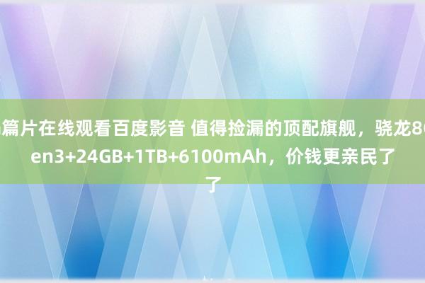 a篇片在线观看百度影音 值得捡漏的顶配旗舰，骁龙8Gen3+24GB+1TB+6100mAh，价钱更亲民了