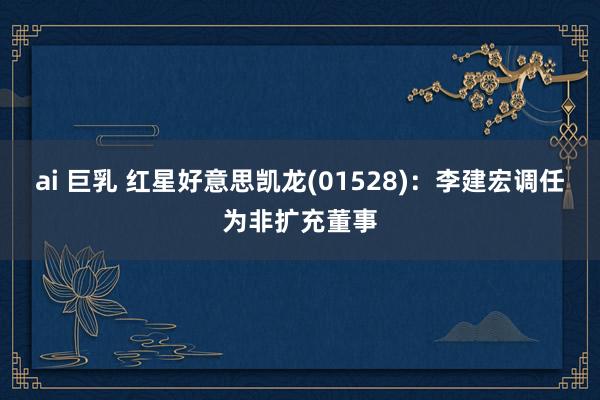 ai 巨乳 红星好意思凯龙(01528)：李建宏调任为非扩充董事