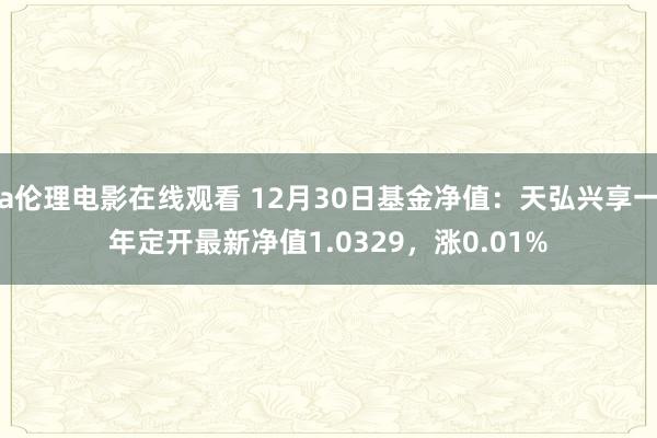 a伦理电影在线观看 12月30日基金净值：天弘兴享一年定开最新净值1.0329，涨0.01%