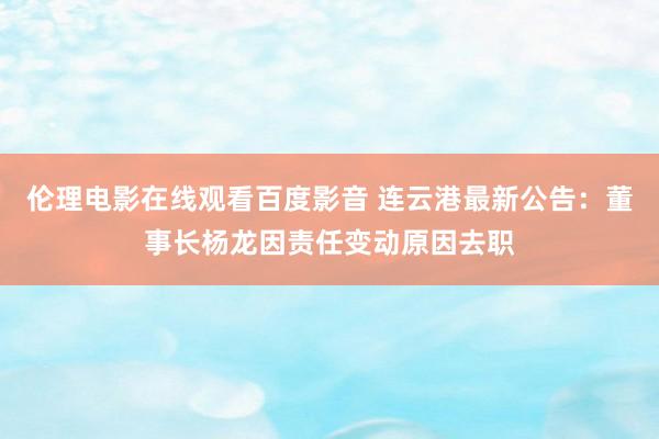 伦理电影在线观看百度影音 连云港最新公告：董事长杨龙因责任变动原因去职