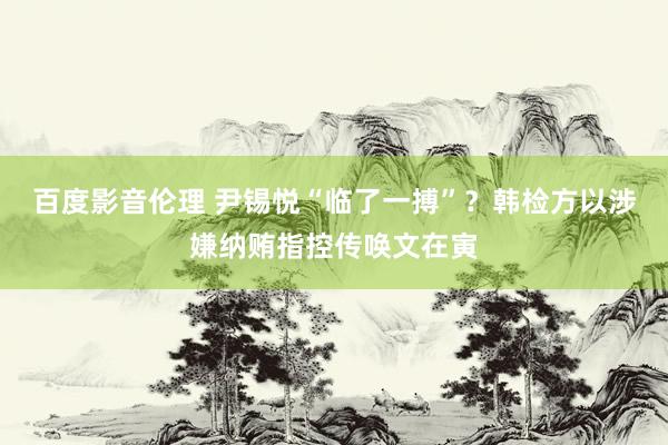 百度影音伦理 尹锡悦“临了一搏”？韩检方以涉嫌纳贿指控传唤文在寅