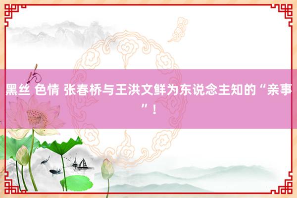 黑丝 色情 张春桥与王洪文鲜为东说念主知的“亲事”！