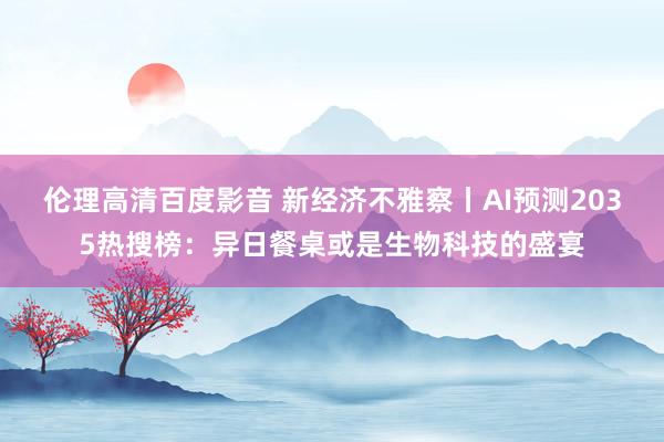 伦理高清百度影音 新经济不雅察丨AI预测2035热搜榜：异日餐桌或是生物科技的盛宴