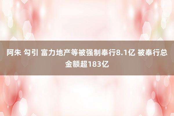 阿朱 勾引 富力地产等被强制奉行8.1亿 被奉行总金额超183亿