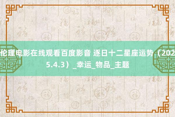 伦理电影在线观看百度影音 逐日十二星座运势（2025.4.3）_幸运_物品_主题