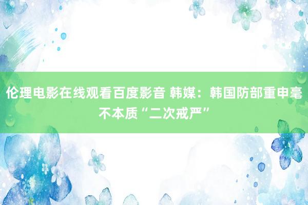 伦理电影在线观看百度影音 韩媒：韩国防部重申毫不本质“二次戒严”