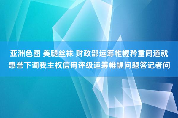 亚洲色图 美腿丝袜 财政部运筹帷幄矜重同道就惠誉下调我主权信用评级运筹帷幄问题答记者问