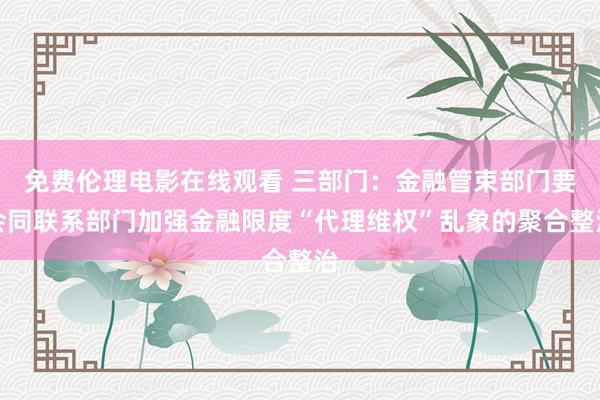免费伦理电影在线观看 三部门：金融管束部门要会同联系部门加强金融限度“代理维权”乱象的聚合整治