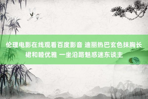 伦理电影在线观看百度影音 迪丽热巴玄色抹胸长裙和睦优雅 一坐沿路魅惑迷东谈主