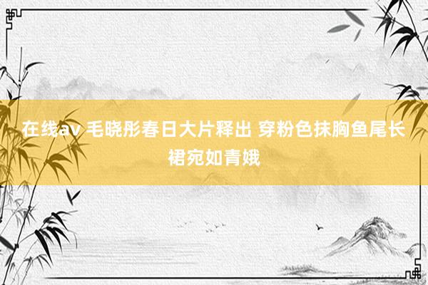 在线av 毛晓彤春日大片释出 穿粉色抹胸鱼尾长裙宛如青娥