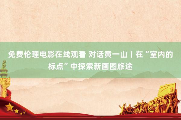 免费伦理电影在线观看 对话黄一山丨在“室内的标点”中探索新画图旅途