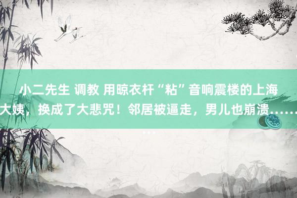 小二先生 调教 用晾衣杆“粘”音响震楼的上海大姨，换成了大悲咒！邻居被逼走，男儿也崩溃……