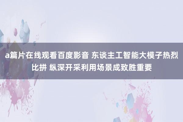 a篇片在线观看百度影音 东谈主工智能大模子热烈比拼 纵深开采利用场景成致胜重要
