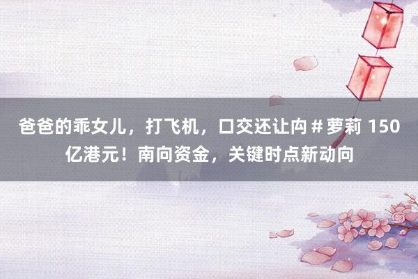 爸爸的乖女儿，打飞机，口交还让禸＃萝莉 150亿港元！南向资金，关键时点新动向