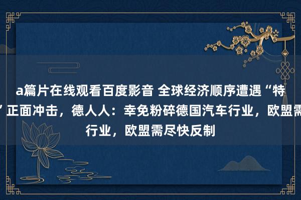 a篇片在线观看百度影音 全球经济顺序遭遇“特朗普关税”正面冲击，德人人：幸免粉碎德国汽车行业，欧盟需尽快反制