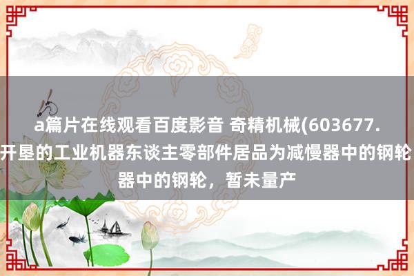 a篇片在线观看百度影音 奇精机械(603677.SH)：尚在开垦的工业机器东谈主零部件居品为减慢器中的钢轮，暂未量产